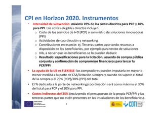 9
UNIÓN EUROPEA
Fondo Europeo de
Desarrollo Regional (FEDER)
Una manera de hacer Europa
UNIÓN EUROPEA
Fondo Europeo de
Desarrollo Regional (FEDER)
Una manera de hacer Europa
• Intensidad de subvención: máximo 70% de los costes directos para PCP y 20%
para PPI. Los costes elegibles directos incluyen:
o Coste de los servicios de I+D (PCP) o suministro de soluciones innovadoras
(PPI)
o Actividades de coordinación y networking
o Contribuciones en especie: ej. Terceras partes aportando recursos a
disposición de los beneficiarios, por ejemplo para testeo de soluciones
o IVA, a no ser que los beneficiarios se lo puedan deducir.
o Resultado: especificaciones para la licitación, acuerdo de compra pública
conjunta y confirmación de compromisos financieros para lanzar la
PCP/PPI
• La ayuda de la UE es FLEXIBLE: los compradores pueden imputarla en mayor o
menor medida a la parte de CSA/licitación siempre y cuando no supere el total
de la compra y el 70% (PCP)/20% (PPI) del total
• El % dedicado a la parte de networking/coordinación será como máximo el 30%
del total para PCP y el 50% para PPI.
• Costes indirectos del 25% (excluyendo el presupuesto de la propia PCP/PPI y las
terceras partes que no estén presentes en las instalaciones de los beneficiarios).
CPI en Horizon 2020. Instrumentos
 
