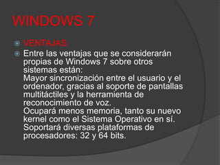 WINDOWS 7
 VENTAJAS:
 Entre las ventajas que se considerarán
propias de Windows 7 sobre otros
sistemas están:
Mayor sincronización entre el usuario y el
ordenador, gracias al soporte de pantallas
multitáctiles y la herramienta de
reconocimiento de voz.
Ocupará menos memoria, tanto su nuevo
kernel como el Sistema Operativo en sí.
Soportará diversas plataformas de
procesadores: 32 y 64 bits.
 