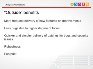 “Outside” benefits
More frequent delivery of new features or improvements

Less bugs due to higher degree of focus

Quicker and simpler delivery of patches for bugs and security
issues

Robustness

Footprint
 