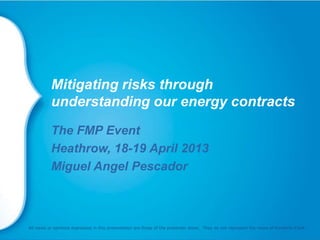 Mitigating risks through
understanding our energy contracts
The FMP Event
Heathrow, 18-19 April 2013
Miguel Angel Pescador
All views or opinions expressed in this presentation are those of the presenter alone. They do not represent the views of Kimberly-Clark.
 