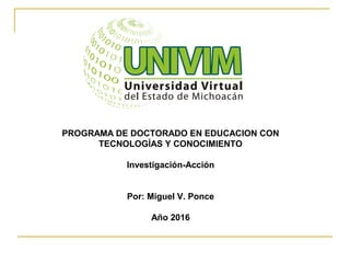 PROGRAMA DE DOCTORADO EN EDUCACION CON
TECNOLOGÍAS Y CONOCIMIENTO
Investigación-Acción
Por: Miguel V. Ponce
Año 2016
 