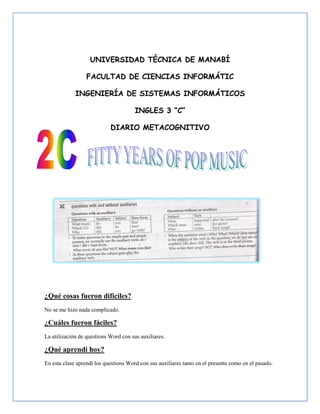 UNIVERSIDAD TÉCNICA DE MANABÍ

                  FACULTAD DE CIENCIAS INFORMÁTIC

             INGENIERÍA DE SISTEMAS INFORMÁTICOS

                                       INGLES 3 “C”

                            DIARIO METACOGNITIVO




¿Qué cosas fueron difíciles?
No se me hizo nada complicado.

¿Cuáles fueron fáciles?
La utilización de questions Word con sus auxiliares.

¿Qué aprendí hoy?
En esta clase aprendí los questions Word con sus auxiliares tanto en el presente como en el pasado.
 