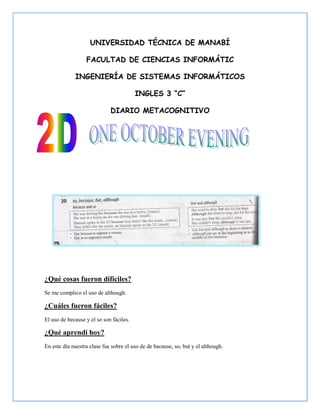 UNIVERSIDAD TÉCNICA DE MANABÍ

                  FACULTAD DE CIENCIAS INFORMÁTIC

             INGENIERÍA DE SISTEMAS INFORMÁTICOS

                                         INGLES 3 “C”

                             DIARIO METACOGNITIVO




¿Qué cosas fueron difíciles?
Se me complico el uso de although.

¿Cuáles fueron fáciles?
El uso de because y el so son fáciles.

¿Qué aprendí hoy?
En este día nuestra clase fue sobre el uso de de bacause, so, but y el although.
 