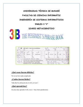 UNIVERSIDAD TÉCNICA DE MANABÍ

                   FACULTAD DE CIENCIAS INFORMÁTIC

              INGENIERÍA DE SISTEMAS INFORMÁTICOS

                                         INGLES 3 “C”

                              DIARIO METACOGNITIVO




¿Qué cosas fueron difíciles?
No se me hizo nada complicado.

¿Cuáles fueron fáciles?
Taba fácil la utilización de el will y el won´t

¿Qué aprendí hoy?
En esta clase aprendí el will, won´t + base form (predictions)
 