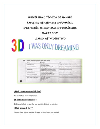 UNIVERSIDAD TÉCNICA DE MANABÍ

                  FACULTAD DE CIENCIAS INFORMÁTIC

             INGENIERÍA DE SISTEMAS INFORMÁTICOS

                                        INGLES 3 “C”

                             DIARIO METACOGNITIVO




¿Qué cosas fueron difíciles?
No se me hizo nada complicado.

¿Cuáles fueron fáciles?
Todo estaba fácil ya que fue una revisión de todo lo anterior.

¿Qué aprendí hoy?
En esta clase fue un revisión de todo lo visto hasta esta unidad.
 
