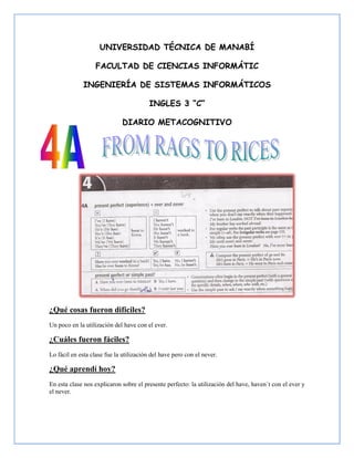 UNIVERSIDAD TÉCNICA DE MANABÍ

                   FACULTAD DE CIENCIAS INFORMÁTIC

              INGENIERÍA DE SISTEMAS INFORMÁTICOS

                                         INGLES 3 “C”

                              DIARIO METACOGNITIVO




¿Qué cosas fueron difíciles?
Un poco en la utilización del have con el ever.

¿Cuáles fueron fáciles?
Lo fácil en esta clase fue la utilización del have pero con el never.

¿Qué aprendí hoy?
En esta clase nos explicaron sobre el presente perfecto: la utilización del have, haven´t con el ever y
el never.
 