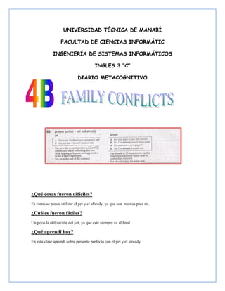 UNIVERSIDAD TÉCNICA DE MANABÍ

                  FACULTAD DE CIENCIAS INFORMÁTIC

             INGENIERÍA DE SISTEMAS INFORMÁTICOS

                                        INGLES 3 “C”

                             DIARIO METACOGNITIVO




¿Qué cosas fueron difíciles?
Es como se puede utilizar el yet y el already, ya que son nuevos para mi.

¿Cuáles fueron fáciles?
Un poco la utilización del yet, ya que este siempre va al final.

¿Qué aprendí hoy?
En esta clase aprendí sobre presente perfecto con el yet y el already.
 