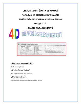 UNIVERSIDAD TÉCNICA DE MANABÍ

                   FACULTAD DE CIENCIAS INFORMÁTIC

              INGENIERÍA DE SISTEMAS INFORMÁTICOS

                                          INGLES 3 “C”

                              DIARIO METACOGNITIVO




¿Qué cosas fueron difíciles?
Nada fue complicado.

¿Cuáles fueron fáciles?
Los superlativos son fácil de utilizar.

¿Qué aprendí hoy?
Aprendí sobre los superlatives (ever+present perfect)
 