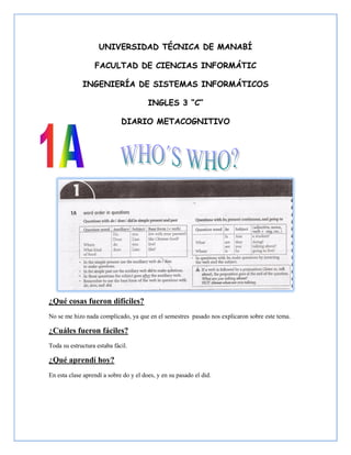 UNIVERSIDAD TÉCNICA DE MANABÍ

                  FACULTAD DE CIENCIAS INFORMÁTIC

             INGENIERÍA DE SISTEMAS INFORMÁTICOS

                                        INGLES 3 “C”

                             DIARIO METACOGNITIVO




¿Qué cosas fueron difíciles?
No se me hizo nada complicado, ya que en el semestres pasado nos explicaron sobre este tema.

¿Cuáles fueron fáciles?
Toda su estructura estaba fácil.

¿Qué aprendí hoy?
En esta clase aprendí a sobre do y el does, y en su pasado el did.
 