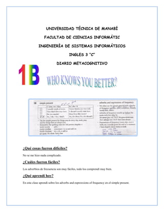 UNIVERSIDAD TÉCNICA DE MANABÍ

                  FACULTAD DE CIENCIAS INFORMÁTIC

             INGENIERÍA DE SISTEMAS INFORMÁTICOS

                                       INGLES 3 “C”

                            DIARIO METACOGNITIVO




¿Qué cosas fueron difíciles?
No se me hizo nada complicado.

¿Cuáles fueron fáciles?
Los adverbios de frecuencia son muy fáciles, todo los comprendí muy bien.

¿Qué aprendí hoy?
En esta clase aprendí sobre los adverbs and esprexxions of frequency en el simple present.
 