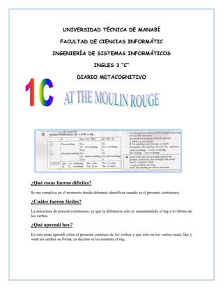 UNIVERSIDAD TÉCNICA DE MANABÍ

                  FACULTAD DE CIENCIAS INFORMÁTIC

             INGENIERÍA DE SISTEMAS INFORMÁTICOS

                                       INGLES 3 “C”

                            DIARIO METACOGNITIVO




¿Qué cosas fueron difíciles?
Se me complico en el momento donde debemos identificar cuando es el presente continouos.

¿Cuáles fueron fáciles?
La estructura de present continouos, ya que la diferencia solo es aumentándole el ing a lo último de
los verbos.

¿Qué aprendí hoy?
En este tema aprendí sobre el presente continuo de los verbos y que solo en lso verbos need, like y
want no cambia su forma, es decirno se les aumenta el ing.
 
