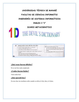 UNIVERSIDAD TÉCNICA DE MANABÍ

                     FACULTAD DE CIENCIAS INFORMÁTIC

             INGENIERÍA DE SISTEMAS INFORMÁTICOS

                                       INGLES 3 “C”

                            DIARIO METACOGNITIVO




¿Qué cosas fueron difíciles?
No se me hizo nada complicado.

¿Cuáles fueron fáciles?
Todo estaba fácil.

¿Qué aprendí hoy?
En esta clase me enseñaron sobre cuando se utiliza el who, that y el where.
 