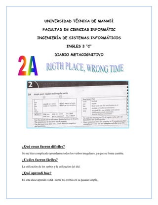 UNIVERSIDAD TÉCNICA DE MANABÍ

                   FACULTAD DE CIENCIAS INFORMÁTIC

              INGENIERÍA DE SISTEMAS INFORMÁTICOS

                                         INGLES 3 “C”

                              DIARIO METACOGNITIVO




¿Qué cosas fueron difíciles?
Se me hizo complicado aprenderme todos los verbos irregulares, ya que su forma cambia.

¿Cuáles fueron fáciles?
La utilización de los verbos y la utilización del did.

¿Qué aprendí hoy?
En esta clase aprendí el did i sobre los verbos en su pasado simple.
 