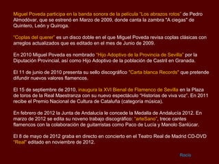 Miguel Poveda participa en la banda sonora de la película “Los abrazos rotos” de Pedro
Almodóvar, que se estrenó en Marzo de 2009, donde canta la zambra "A ciegas" de
Quintero, León y Quiroga.

“Coplas del querer” es un disco doble en el que Miguel Poveda revisa coplas clásicas con
arreglos actualizados que es editado en el mes de Junio de 2009.

En 2010 Miguel Poveda es nombrado “Hijo Adoptivo de la Provincia de Sevilla” por la
Diputación Provincial, así como Hijo Adoptivo de la población de Castril en Granada.

El 11 de junio de 2010 presenta su sello discográfico "Carta blanca Records" que pretende
difundir nuevos valores flamencos.

El 15 de septiembre de 2010, inaugura la XVI Bienal de Flamenco de Sevilla en la Plaza
de toros de la Real Maestranza con su nuevo espectáculo “Historias de viva voz”. En 2011
recibe el Premio Nacional de Cultura de Cataluña (categoría música).

En febrero de 2012 la Junta de Andalucía le concede la Medalla de Andalucía 2012. En
marzo de 2012 se edita su noveno trabajo discográfico: “arteSano”, trece cantes
flamencos con la colaboración de guitarristas como Paco de Lucía y Manolo Sanlúcar.

El 8 de mayo de 2012 graba en directo en concierto en el Teatro Real de Madrid CD-DVD
“Real" editado en noviembre de 2012.

                                                                            Rocío
 