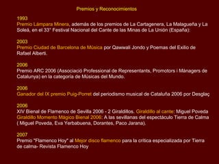 Premios y Reconocimientos
1993
Premio Lámpara Minera, además de los premios de La Cartagenera, La Malagueña y La
Soleá, en el 33° Festival Nacional del Cante de las Minas de La Unión (España):

2003
Premio Ciudad de Barcelona de Música por Qawwali Jondo y Poemas del Exilio de
Rafael Alberti.

2006
Premio ARC 2006 (Associació Professional de Representants, Promotors i Mànagers de
Catalunya) en la categoría de Músicas del Mundo.

2006
Ganador del IX premio Puig-Porret del periodismo musical de Cataluña 2006 por Desglaç

2006
XIV Bienal de Flamenco de Sevilla 2006 - 2 Giraldillos. Giraldillo al cante: Miguel Poveda
Giraldillo Momento Mágico Bienal 2006: A las sevillanas del espectáculo Tierra de Calma
( Miguel Poveda, Eva Yerbabuena, Dorantes, Paco Jarana).

2007
Premio "Flamenco Hoy" al Mejor disco flamenco para la crítica especializada por Tierra
de calma- Revista Flamenco Hoy
 