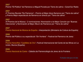 2007
Premio "El Público" de Flamenco a Miguel Poveda por Tierra de calma - Canal Sur Radio

2007
4º Premios Revista "De Flamenco“ - Premio al Mejor disco flamenco por “Tierra de calma”
y Premio Mejor espectáculo de flamenco en directo por “Tierra de calma”

2007
XI Premios de la Música - 2 nominaciones: Nominación a la Mejor Canción por “Buenas
intenciones” y Nominación al Mejor Álbum de Flamenco por “Tierra de calma”

2007
Premio Nacional de Música de España - Interpretación (Ministerio de Cultura de España)

2008
Premio del Público a su espectáculo “Sin frontera” - Festival de Flamenco de Jerez

2008
Premio Honorífico “Castillete de Oro”- Festival Internacional del Cante de las Minas en La
Unión, Murcia (España)

2008
Premio Nacional de Cante - Cátedra de Flamencología de Jerez de la Frontera


                                                                   Te Quiero más que a mi vida
 