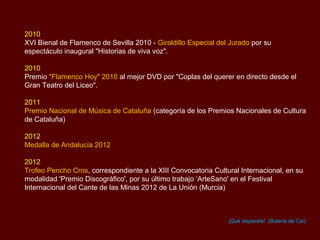 2010
XVI Bienal de Flamenco de Sevilla 2010 - Giraldillo Especial del Jurado por su
espectáculo inaugural "Historias de viva voz".

2010
Premio "Flamenco Hoy" 2010 al mejor DVD por "Coplas del querer en directo desde el
Gran Teatro del Liceo".

2011
Premio Nacional de Música de Cataluña (categoría de los Premios Nacionales de Cultura
de Cataluña)

2012
Medalla de Andalucía 2012

2012
Trofeo Pencho Cros, correspondiente a la XIII Convocatoria Cultural Internacional, en su
modalidad 'Premio Discográfico', por su último trabajo ‘ArteSano' en el Festival
Internacional del Cante de las Minas 2012 de La Unión (Murcia)



                                                                ¡Qué disparate! (Bulería de Cai)
 