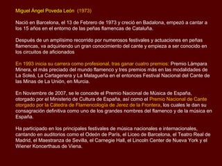 Miguel Ángel Poveda León (1973)

Nació en Barcelona, el 13 de Febrero de 1973 y creció en Badalona, empezó a cantar a
los 15 años en el entorno de las peñas flamencas de Cataluña.

Después de un amplísimo recorrido por numerosos festivales y actuaciones en peñas
flamencas, va adquiriendo un gran conocimiento del cante y empieza a ser conocido en
los circuitos de aficionados

En 1993 inicia su carrera como profesional, tras ganar cuatro premios: Premio Lámpara
Minera, el más preciado del mundo flamenco y tres premios más en las modalidades de
La Soleá, La Cartagenera y La Malagueña en el entonces Festival Nacional del Cante de
las Minas de La Unión, en Murcia.

En Noviembre de 2007, se le concede el Premio Nacional de Música de España,
otorgado por el Ministerio de Cultura de España, así como el Premio Nacional de Cante
otorgado por la Cátedra de Flamencología de Jerez de la Frontera, los cuales le dan su
consagración definitiva como uno de los grandes nombres del flamenco y de la música en
España.

Ha participado en los principales festivales de música nacionales e internacionales,
cantando en auditorios como el Odeón de París, el Liceo de Barcelona, el Teatro Real de
Madrid, el Maestranza de Sevilla, el Carnegie Hall, el Lincoln Center de Nueva York y el
Wiener Koncerthaus de Viena.
 