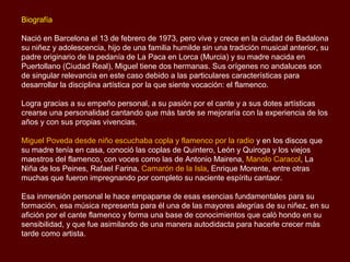 Biografía

Nació en Barcelona el 13 de febrero de 1973, pero vive y crece en la ciudad de Badalona
su niñez y adolescencia, hijo de una familia humilde sin una tradición musical anterior, su
padre originario de la pedanía de La Paca en Lorca (Murcia) y su madre nacida en
Puertollano (Ciudad Real), Miguel tiene dos hermanas. Sus orígenes no andaluces son
de singular relevancia en este caso debido a las particulares características para
desarrollar la disciplina artística por la que siente vocación: el flamenco.

Logra gracias a su empeño personal, a su pasión por el cante y a sus dotes artísticas
crearse una personalidad cantando que más tarde se mejoraría con la experiencia de los
años y con sus propias vivencias.

Miguel Poveda desde niño escuchaba copla y flamenco por la radio y en los discos que
su madre tenía en casa, conoció las coplas de Quintero, León y Quiroga y los viejos
maestros del flamenco, con voces como las de Antonio Mairena, Manolo Caracol, La
Niña de los Peines, Rafael Farina, Camarón de la Isla, Enrique Morente, entre otras
muchas que fueron impregnando por completo su naciente espíritu cantaor.

Esa inmersión personal le hace empaparse de esas esencias fundamentales para su
formación, esa música representa para él una de las mayores alegrías de su niñez, en su
afición por el cante flamenco y forma una base de conocimientos que caló hondo en su
sensibilidad, y que fue asimilando de una manera autodidacta para hacerle crecer más
tarde como artista.
 