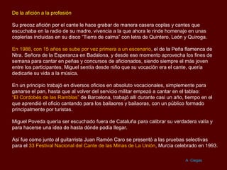 De la afición a la profesión

Su precoz afición por el cante le hace grabar de manera casera coplas y cantes que
escuchaba en la radio de su madre, vivencia a la que ahora le rinde homenaje en unas
coplerías incluidas en su disco “Tierra de calma” con letra de Quintero, León y Quiroga.

En 1988, con 15 años se sube por vez primera a un escenario, el de la Peña flamenca de
Ntra. Señora de la Esperanza en Badalona, y desde ese momento aprovecha los fines de
semana para cantar en peñas y concursos de aficionados, siendo siempre el más joven
entre los participantes, Miguel sentía desde niño que su vocación era el cante, quería
dedicarle su vida a la música.

En un principio trabajó en diversos oficios en absoluto vocacionales, simplemente para
ganarse el pan, hasta que al volver del servicio militar empezó a cantar en el tablao:
“El Cordobés de las Ramblas” de Barcelona, trabajó allí durante casi un año, tiempo en el
que aprendió el oficio cantando para los bailaores y bailaoras, con un público formado
principalmente por turistas.

Miguel Poveda quería ser escuchado fuera de Cataluña para calibrar su verdadera valía y
para hacerse una idea de hasta dónde podía llegar.

Así fue como junto al guitarrista Juan Ramón Caro se presentó a las pruebas selectivas
para el 33 Festival Nacional del Cante de las Minas de La Unión, Murcia celebrado en 1993.

                                                                              A Ciegas
 