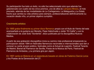 Su participación fue todo un éxito, no sólo fue seleccionado sino que además fue
galardonado con cuatro de los cinco premios, uno de ellos la Lámpara Minera, el más
preciado, además de las modalidades de La Cartagenera, La Malagueña y La Soleá,
hecho que cambia su vida artística para siempre, profesionalizando definitivamente su
vocación desde niño, un primer objetivo cumplido.


Crecimiento artístico

En 1995 graba finalmente su primer disco flamenco propio con el título de Viento del este
acompañado a la guitarra por Moraíto, Pepe Habichuela y Julián "El Califa" y con la
colaboración de José Soto "Sorderita", disco publicado por la discográfica Nuevos
Medios.

A partir de esa grabación discográfica inicia su camino más profesional empezando su
participación desde 1994 en festivales flamencos nacionales e internacionales que dan a
conocer su cante al gran público, festivales como el Actual de Logroño, Festival Taranto
de Madrid, Bienal de Flamenco de Sevilla, Fiesta de la Música de París, Festival de
Flamenco de Amberes, y su primera gira por Japón.

En 1997 canta en Bolonia en un espectáculo basado en obras de Federico García Lorca
y los Poetas de la Generación del 27.
 