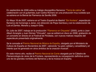 En septiembre de 2006 edita su trabajo discográfico flamenco “Tierra de calma” en
colaboración con el guitarrista Juan Carlos Romero en una producción muy cuidada que
se estrena en la Bienal de Flamenco de Sevilla 2006.

En Mayo 16 de 2007, estrena en el Teatro Español de Madrid “Sin frontera”, espectáculo
flamenco de homenaje a Jerez, con dirección de Pepa Gamboa y con la colaboración de
Luis el Zambo, Moraíto y Joaquín Grilo.

En Julio de 2007, trabaja en la producción “Flamenco en Orquesta” (2000), junto a Joan
Albert Amargós y Juan Gómez "Chicuelo", que se editará en disco en 2008, grabación de
un concierto en directo en el Festival de Peralada, con nuevos matices respecto del
espectáculo presentado originalmente.

Se le concede el Premio Nacional de Música de España, otorgado por el Ministerio de
Cultura de España en Noviembre de 2007, valorando "su gran calidad y versatilidad y el
interés que ha generado en otros ámbitos de la creación musical“.

En este mismo año, recibe el Premio Nacional de Cante otorgado por la Cátedra de
Flamencología de Jerez de la Frontera, representando su consagración definitiva como
uno de los grandes nombres del flamenco y de la música en España.
 