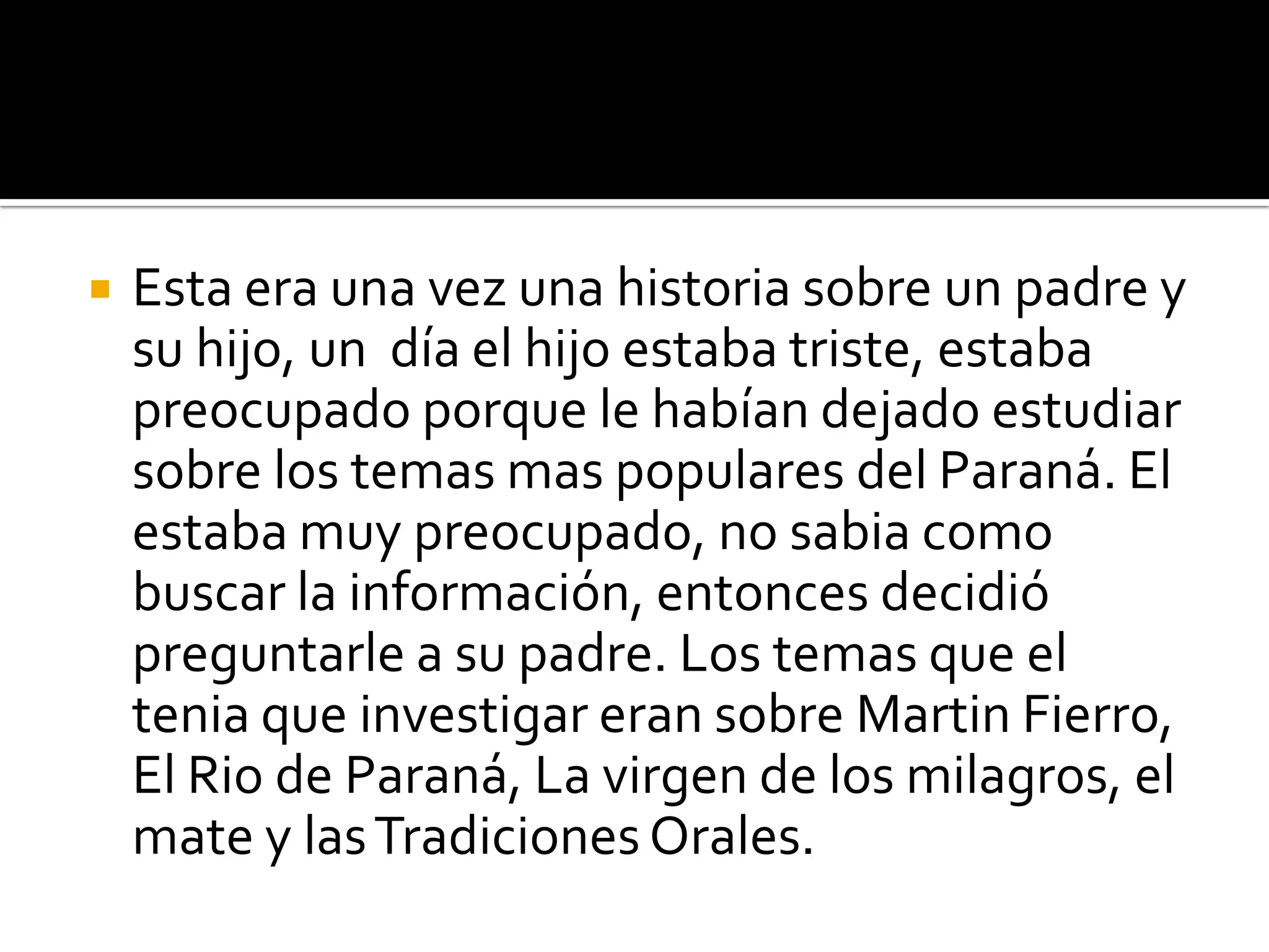    Esta era una vez una historia sobre un padre y
    su hijo, un día el hijo estaba triste, estaba
    preocupado porque le habían dejado estudiar
    sobre los temas mas populares del Paraná. El
    estaba muy preocupado, no sabia como
    buscar la información, entonces decidió
    preguntarle a su padre. Los temas que el
    tenia que investigar eran sobre Martin Fierro,
    El Rio de Paraná, La virgen de los milagros, el
    mate y las Tradiciones Orales.
 
