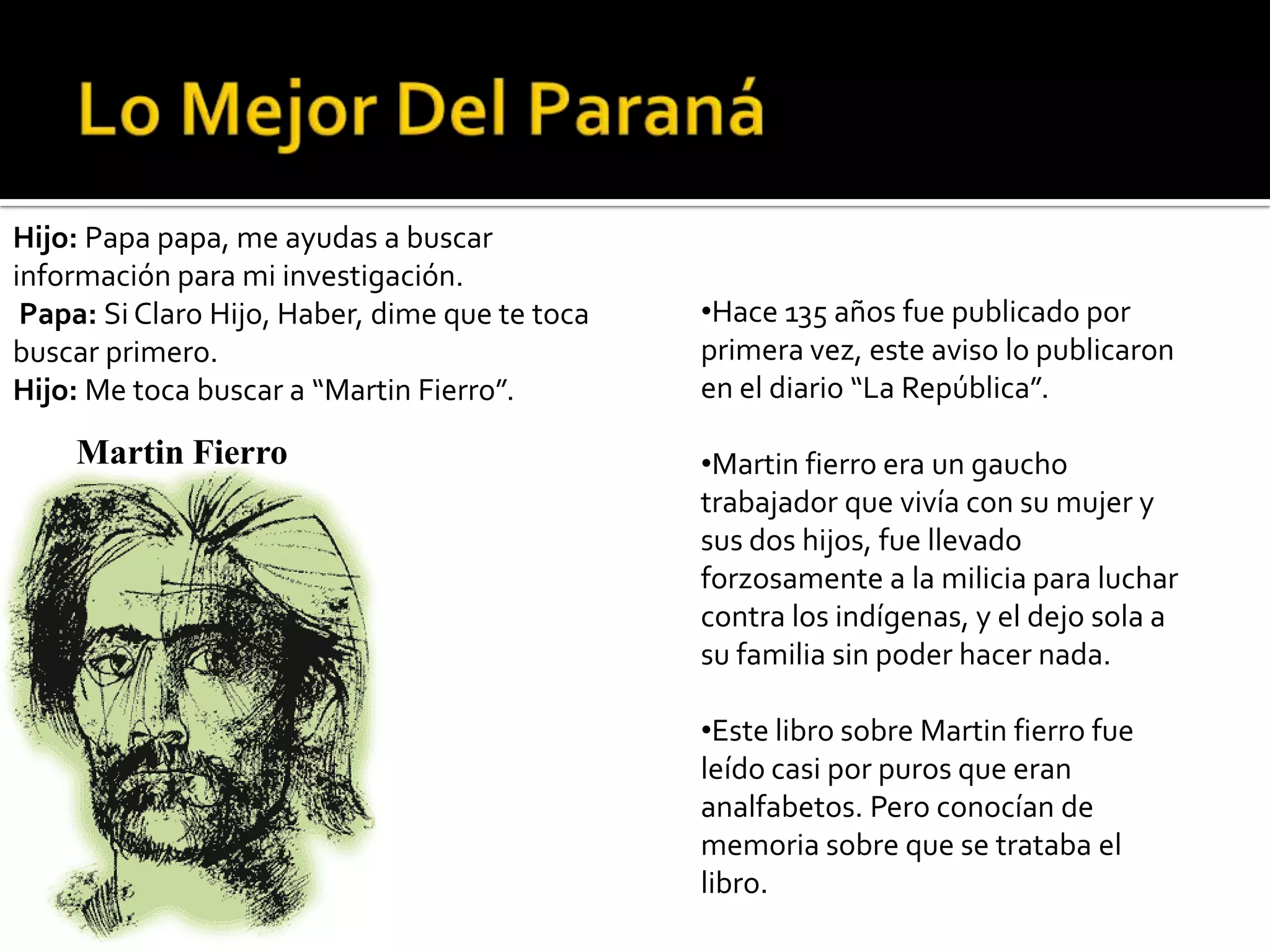Hijo: Papa papa, me ayudas a buscar
información para mi investigación.
 Papa: Si Claro Hijo, Haber, dime que te toca   •Hace 135 años fue publicado por
buscar primero.                                 primera vez, este aviso lo publicaron
Hijo: Me toca buscar a “Martin Fierro”.         en el diario “La República”.

    Martin Fierro                               •Martin fierro era un gaucho
                                                trabajador que vivía con su mujer y
                                                sus dos hijos, fue llevado
                                                forzosamente a la milicia para luchar
                                                contra los indígenas, y el dejo sola a
                                                su familia sin poder hacer nada.

                                                •Este libro sobre Martin fierro fue
                                                leído casi por puros que eran
                                                analfabetos. Pero conocían de
                                                memoria sobre que se trataba el
                                                libro.
 
