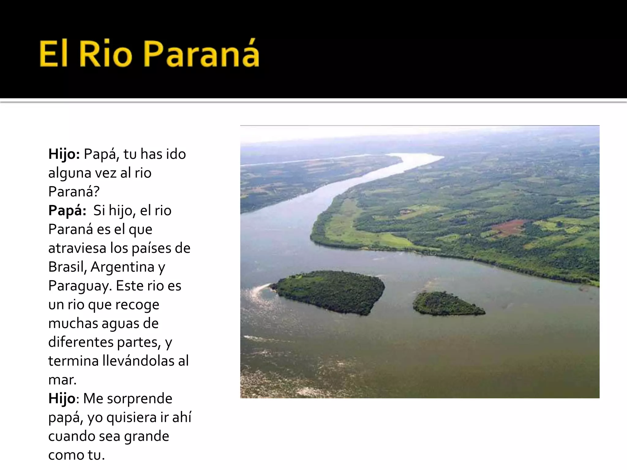Hijo: Papá, tu has ido
alguna vez al rio
Paraná?
Papá: Si hijo, el rio
Paraná es el que
atraviesa los países de
Brasil, Argentina y
Paraguay. Este rio es
un rio que recoge
muchas aguas de
diferentes partes, y
termina llevándolas al
mar.
Hijo: Me sorprende
papá, yo quisiera ir ahí
cuando sea grande
como tu.
 