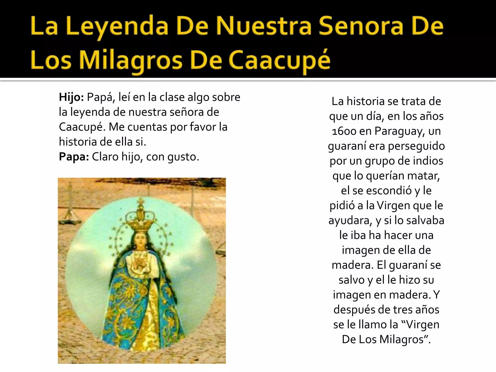 Hijo: Papá, leí en la clase algo sobre    La historia se trata de
la leyenda de nuestra señora de          que un día, en los años
Caacupé. Me cuentas por favor la          1600 en Paraguay, un
historia de ella si.                     guaraní era perseguido
Papa: Claro hijo, con gusto.             por un grupo de indios
                                          que lo querían matar,
                                            el se escondió y le
                                         pidió a la Virgen que le
                                         ayudara, y si lo salvaba
                                           le iba ha hacer una
                                            imagen de ella de
                                          madera. El guaraní se
                                           salvo y el le hizo su
                                          imagen en madera. Y
                                          después de tres años
                                          se le llamo la “Virgen
                                            De Los Milagros”.
 