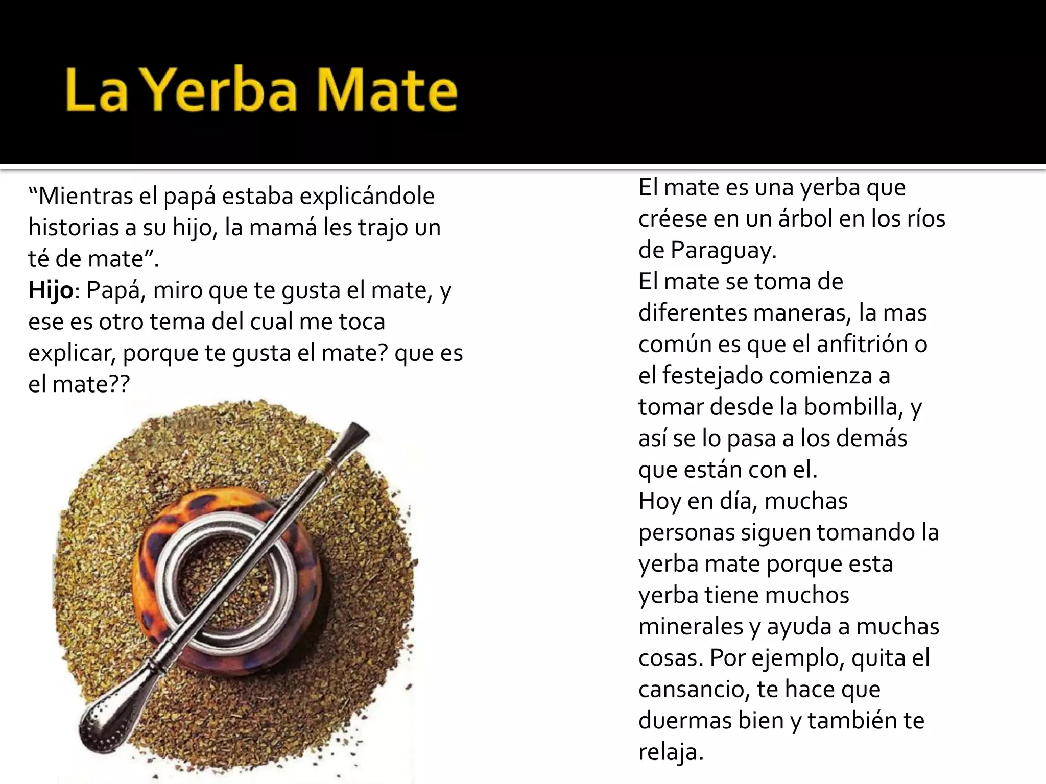 “Mientras el papá estaba explicándole       El mate es una yerba que
historias a su hijo, la mamá les trajo un   créese en un árbol en los ríos
té de mate”.                                de Paraguay.
Hijo: Papá, miro que te gusta el mate, y    El mate se toma de
ese es otro tema del cual me toca           diferentes maneras, la mas
explicar, porque te gusta el mate? que es   común es que el anfitrión o
el mate??                                   el festejado comienza a
                                            tomar desde la bombilla, y
                                            así se lo pasa a los demás
                                            que están con el.
                                            Hoy en día, muchas
                                            personas siguen tomando la
                                            yerba mate porque esta
                                            yerba tiene muchos
                                            minerales y ayuda a muchas
                                            cosas. Por ejemplo, quita el
                                            cansancio, te hace que
                                            duermas bien y también te
                                            relaja.
 