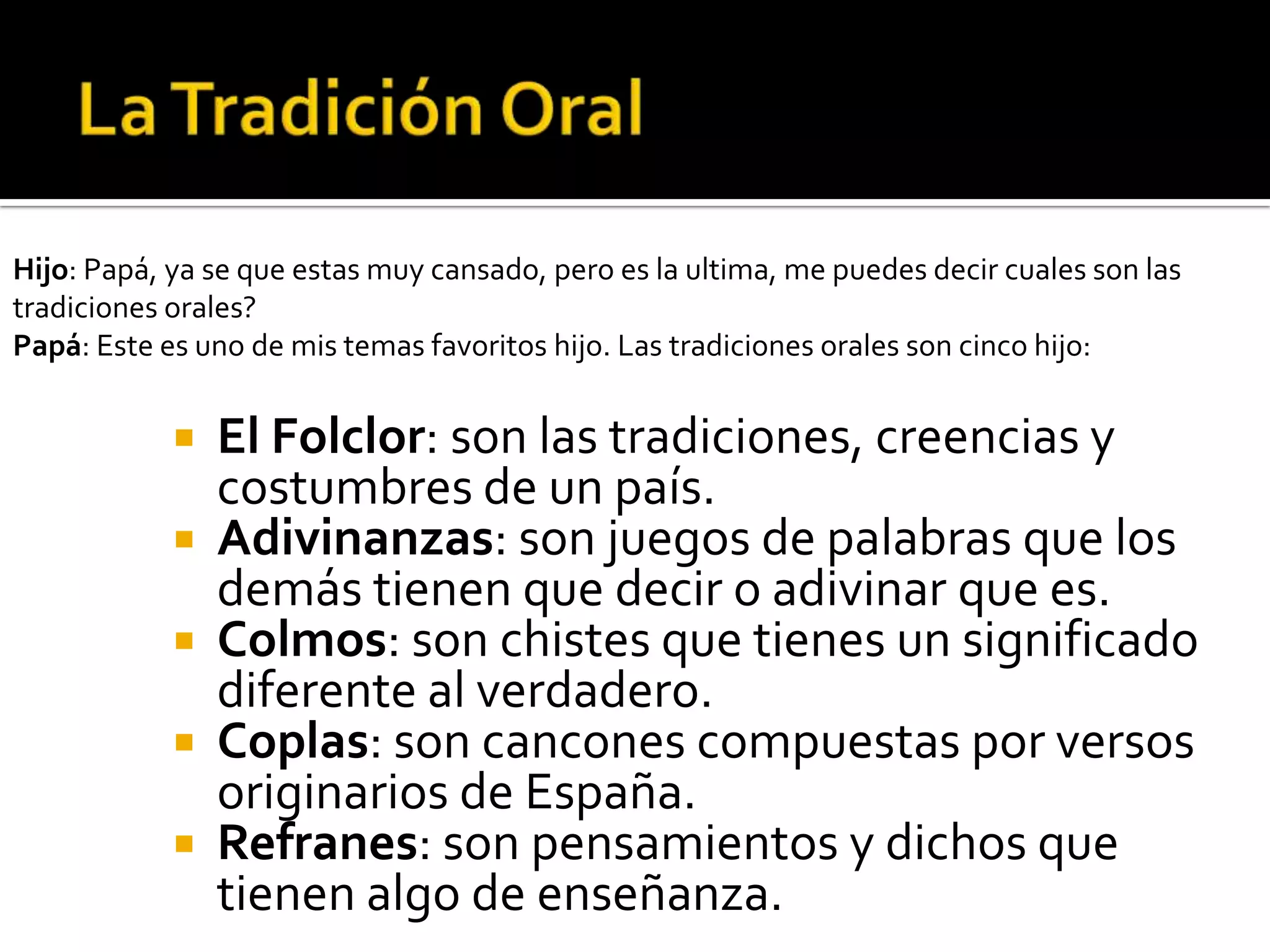 Hijo: Papá, ya se que estas muy cansado, pero es la ultima, me puedes decir cuales son las
tradiciones orales?
Papá: Este es uno de mis temas favoritos hijo. Las tradiciones orales son cinco hijo:


               El Folclor: son las tradiciones, creencias y
                costumbres de un país.
               Adivinanzas: son juegos de palabras que los
                demás tienen que decir o adivinar que es.
               Colmos: son chistes que tienes un significado
                diferente al verdadero.
               Coplas: son cancones compuestas por versos
                originarios de España.
               Refranes: son pensamientos y dichos que
                tienen algo de enseñanza.
 