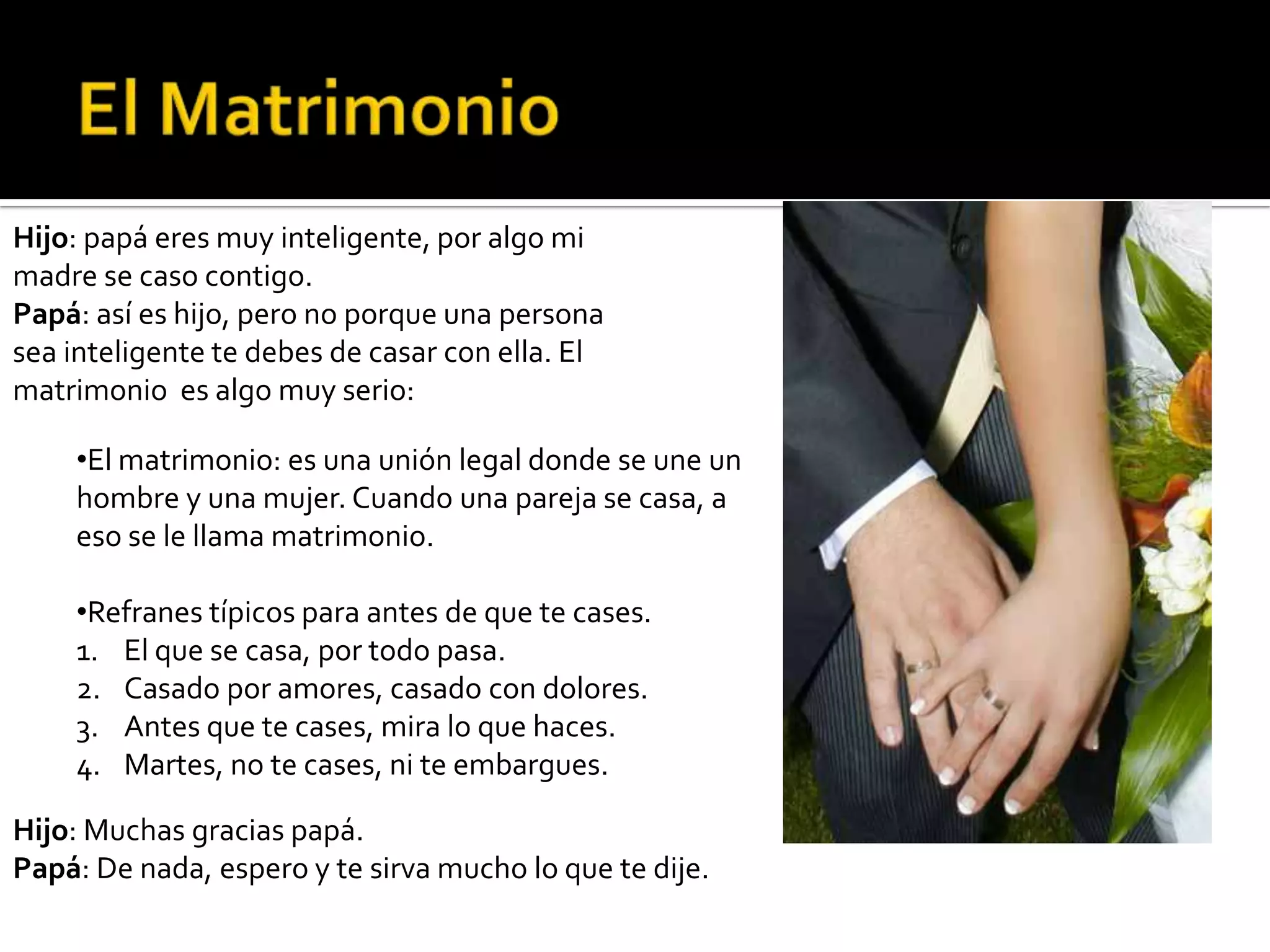 Hijo: papá eres muy inteligente, por algo mi
madre se caso contigo.
Papá: así es hijo, pero no porque una persona
sea inteligente te debes de casar con ella. El
matrimonio es algo muy serio:

    •El matrimonio: es una unión legal donde se une un
    hombre y una mujer. Cuando una pareja se casa, a
    eso se le llama matrimonio.

    •Refranes típicos para antes de que te cases.
    1. El que se casa, por todo pasa.
    2. Casado por amores, casado con dolores.
    3. Antes que te cases, mira lo que haces.
    4. Martes, no te cases, ni te embargues.

Hijo: Muchas gracias papá.
Papá: De nada, espero y te sirva mucho lo que te dije.
 