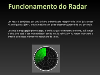 Um radar é composto por uma antena transmissora receptora de sinais para Super
Alta Frequência (SHF), a transmissão é um pulso electromagnético de alta potência.

Durante a propagação pelo espaço, a onda alarga-se em forma de cone, até atingir
o alvo que está a ser monitorizado, sendo então reflectido, e, retornando para a
antena, que neste momento é receptora de sinais.
 