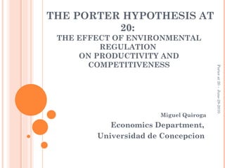 THE PORTER HYPOTHESIS AT 20:  THE EFFECT OF ENVIRONMENTAL REGULATION  ON PRODUCTIVITY AND COMPETITIVENESS Miguel Quiroga Economics Department,  Universidad de Concepcion   Porter at 20 -  June-28-2010 