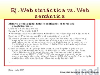 Ej. Web sintáctica vs. Web semántica Motores de búsqueda: Retos tecnológicos en torno a la googlelización … Cursos de Verano UNED Denia 2 a 7 de Julio 2007 * Presentación * Contenidos * Profesores * Inscripción * Enlaces *  Contacto Presentación ¿En qué consiste el curso?  El curso pretende dar a conocer a profesionales, estudiantes y empresas las *innovaciones tecnológicas aplicadas a los portales culturales, educativos y científicos para mejorar su visibilidad e impacto en la World Wide Web.* Acceda aquí a los contenidos del curso .  ¿Quién lo imparte? El programa cuenta con la participación de expertos de entidades culturales (Instituto Cervantes, Alma Tech, Biblioteca Virtual Miguel de Cervantes), del ámbito universitario (UNED, CSIC, UPV), de empresas que ofrecen servicios Web (Google, Yahoo! Iberia, MSN Microsoft, Cierzo) y de entidades públicas (red.es, Ministerio de Industria).  … 