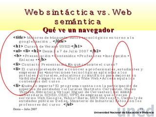 Web sintáctica vs. Web semántica Qué ve un navegador <title>   Motores de búsqueda: Retos tecnológicos en torno a la googlelización …  </title>   <h1>  Cursos de Verano UNED  </h1> <ul>   <li>   <h2>  Denia 3 a 7 de Julio 2007  </h2>   <b>  * Presentación * Contenidos * Profesores * Inscripción * Enlaces *  </b>   <li>  Contacto Presentación ¿En qué consiste el curso?  <li>  El curso pretende dar a conocer a profesionales, estudiantes y empresas las *innovaciones tecnológicas aplicadas a los portales culturales, educativos y científicos para mejorar su visibilidad e impacto en la World Wide Web.* Acceda aquí a los contenidos del curso .  <li>  ¿Quién lo imparte? El programa cuenta con la participación de expertos de entidades culturales (Instituto Cervantes, Museo Thyssen, Biblioteca Virtual Miguel de Cervantes), del ámbito universitario (UNED, CSIC, UPV), de empresas que ofrecen servicios Web (Google, Yahoo! Iberia, MSN Microsoft, Cierzo) y de entidades públicas (red.es, Ministerio de Industria). Estos son los profesores del curso .  </ul>   