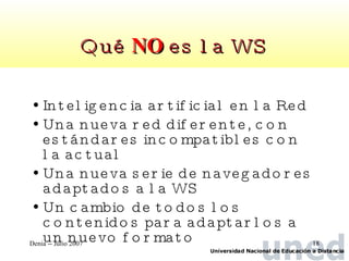 Qué  NO  es la WS Inteligencia artificial en la Red Una nueva red diferente, con estándares incompatibles con la actual Una nueva serie de navegadores adaptados a la WS Un cambio de todos los contenidos para adaptarlos a un nuevo formato 