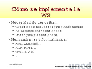 Cómo se implementa la WS Necesidad de describir: Clasificaciones, ontologías, taxonomías Relaciones entre entidades Descripción de entidades Herramientas y formalismos: XML, XSchema,.. RDF, RDFS,.. OWL, CWM,. … 