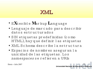 XML E X tesible  M arkup  L anguage Lenguaje de marcado para describir datos estructurados SIN etiquetas predefinidas (como HTML), hay que definir las etiquetas XML Schema describe la estructura Espacios de nombres aseguran la unicidad de las etiquetas. Los  namespaces  se refieren a URIs 