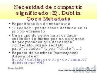 Necesidad de compartir significado: Ej. Dublin Core Metadata Especificación de metadatos “ Creador” puede estar definido en el propio elemento Un grupo de gente ha acordado entender lo mismo por un conjunto de propiedades que describen contenido. Mismo sentido para“creador” (y por “título”, …) Espacio de nombres ( namespace ) disponible en  http://dublincore.org/documents/dcmi-terms/#H2   