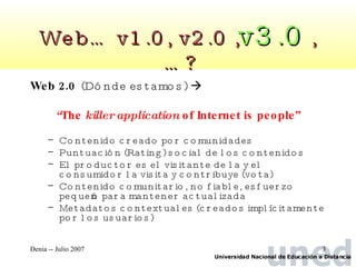 Web… v1.0, v2.0 , v3.0  ,…? Web 2.0   (Dónde estamos)     “ The  killer application  of Internet is people” Contenido creado por comunidades Puntuación (Rating) social de los contenidos El productor es el visitante de la y el consumidor la visita y contribuye (vota) Contenido comunitario, no fiable, esfuerzo pequeño para mantener actualizada Metadatos contextuales (creados implícitamente por los usuarios) 