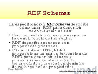 RDF Schemas La especificación  RDF Schema  describe cómo usar  RDF para describir vocabularios de RDF Permite restricciones que aseguren la consistencia de las reglas RDF describe recursos con propiedades y valores.  Más allá de un DTD, RDFS proporciona un marco (extensión de RDF)  para describir clases y proporcionar semántica (en la jerarquía de clases) a los dominios de valores de las propiedades 