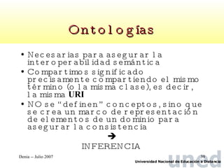 Ontologías Necesarias para asegurar la interoperabilidad semántica Compartimos significado precisamente compartiendo el mismo término (o la misma clase), es decir, la misma  URI NO se “definen” conceptos, sino que se crea un marco de representación de elementos de un dominio para asegurar la consistencia  INFERENCIA  