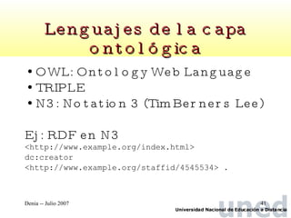 Lenguajes de la capa ontológica OWL: Ontology Web Language TRIPLE  N3: Notation 3 (Tim Berners Lee) Ej: RDF en N3 <http://www.example.org/index.html>  dc:creator  <http://www.example.org/staffid/4545534> . 