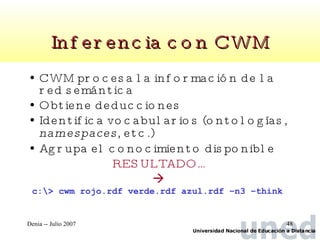 Inferencia con CWM CWM procesa la información de la red semántica Obtiene deducciones Identifica vocabularios (ontologías,  namespaces , etc.)  Agrupa el conocimiento disponible RESULTADO… c:\> cwm rojo.rdf verde.rdf azul.rdf –n3 –think  