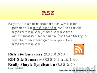 RSS Especificación basada en XML que permite la  sindicación  de listas de hipervínculos junto con otra información asociada (metadata) que ayuda a la navegación por los hipervínculos Rich Site Summary  (RSS 0.91)  RDF Site Summary  (RSS 0.9 and 1.0)  Really Simple Syndication  (RSS 2.0)  