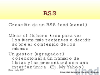 RSS Creación de un RSS feed (canal) Mirar el fichero *.rss para ver los items más recientes o decidir sobre el contenido de los mismos Un gestor (agregador) coleccionará un número de listas y las presentará con una interfaz única . (Ej. My Yahoo) 