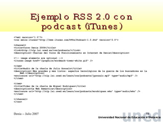 Ejemplo RSS 2.0 con podcast (iTunes) <?xml version="1.0"?> <rss xmlns:itunes="http://www.itunes.com/DTDs/Podcast-1.0.dtd" version="2.0"> <channel> <title>Curso Denia 2006</title> <link>http://nlp.lsi.uned.es/rss/podcasts/</link> <description> Charlas del Curso de Posicionamiento en Internet de Denia</description> <!-- image elements are optional -->  <itunes:image href="/graphics/wordmark-tower-white.gif" /> <item> <title>Audio de la charla de Julio Gonzalo</title> <description> Más grandes y más listos: aspectos tecnológicos de la guerra de los buscadores en la Web.</description> <enclosure url="http://nlp.lsi.uned.es/learn/rss/podcasts/jgonzalo.mp3" type="audio/mp3" /> </item> <item> <title>Video de la charla de Miguel Rodríguez</title> <description>La Web Semantica</description> <enclosure url="http://nlp.lsi.uned.es/learn/rss/podcasts/mrodriguez.m4a" type="audio/m4a" /> </item> </channel>  </rss> 