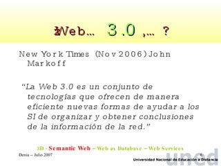 ¿Web…  3.0  ,… ? New York Times  (Nov 2006) John Markoff  “ La Web 3.0 es un conjunto de tecnologías que ofrecen de manera eficiente nuevas formas de ayudar a los SI de organizar y obtener conclusiones de la información de la red.” 3D -  Semantic Web  – Web as Database – Web Services 